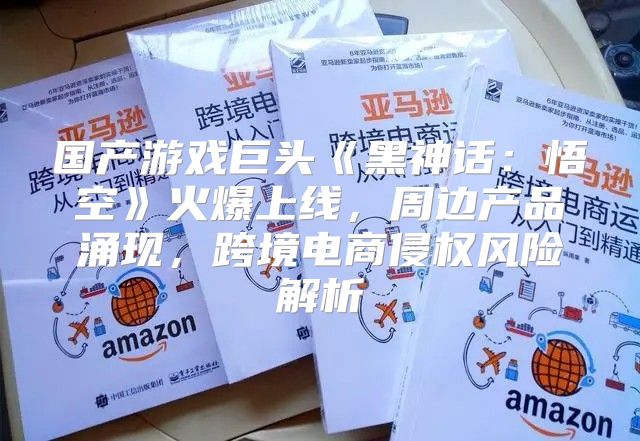 国产游戏巨头黑神话：悟空火爆上线，周边产品涌现，跨境电商侵权风险解析