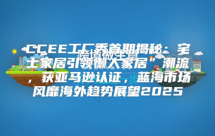 CCEE工厂秀首期揭秘：宅士家居引领懒人家居”潮流，获亚马逊认证，蓝海市场风靡海外趋势展望2025