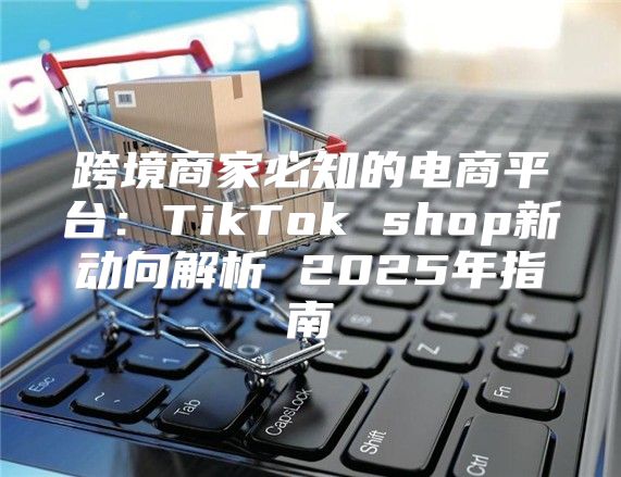 跨境商家必知的电商平台：TikTok shop新动向解析 2025年指南