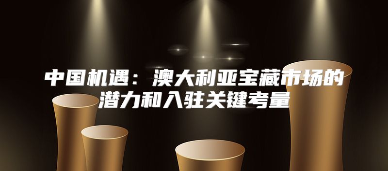中国机遇：澳大利亚宝藏市场的潜力和入驻关键考量
