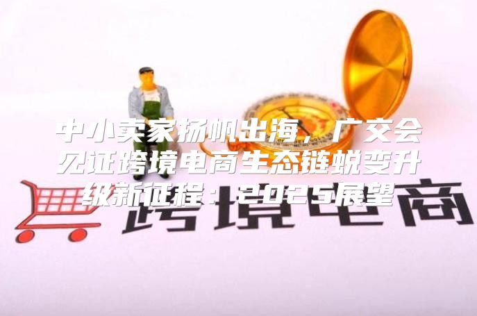 中小卖家扬帆出海，广交会见证跨境电商生态链蜕变升级新征程：2025展望