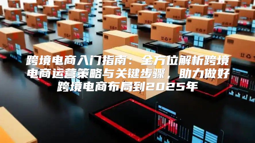 跨境电商入门指南：全方位解析跨境电商运营策略与关键步骤，助力做好跨境电商布局到2025年