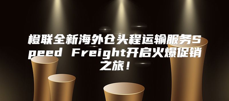 橙联全新海外仓头程运输服务Speed Freight开启火爆促销之旅！