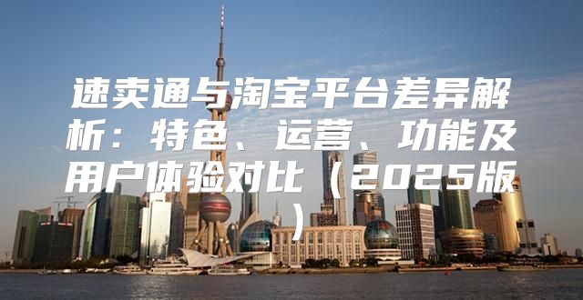 速卖通与淘宝平台差异解析：特色、运营、功能及用户体验对比2025版
