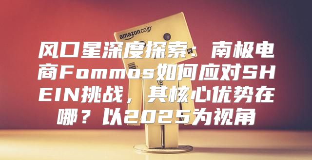 风口星深度探索：南极电商Fommos如何应对SHEIN挑战，其核心优势在哪？以2025为视角