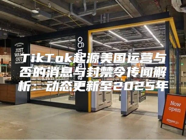 TikTok起源美国运营与否的消息与封禁令传闻解析：动态更新至2025年