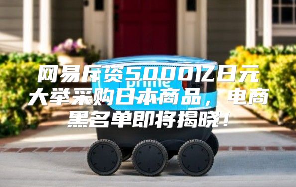 网易斥资5000亿日元大举采购日本商品，电商黑名单即将揭晓！