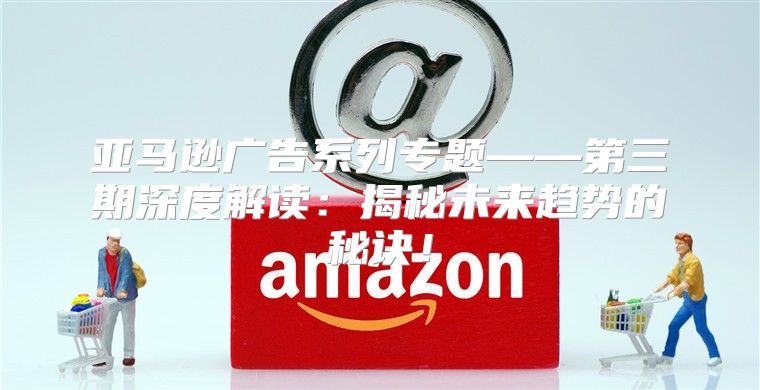 亚马逊广告系列专题——第三期深度解读：揭秘未来趋势的秘诀！