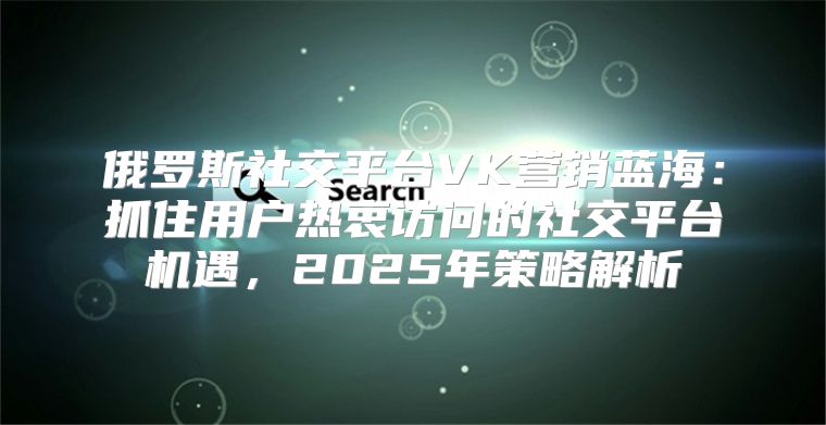 俄罗斯社交平台VK营销蓝海：抓住用户热衷访问的社交平台机遇，2025年策略解析