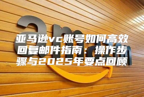 亚马逊vc账号如何高效回复邮件指南：操作步骤与2025年要点回顾