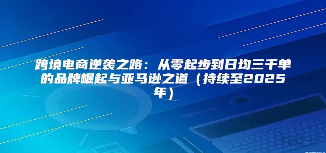 跨境电商逆袭之路：从零起步到日均三千单的品牌崛起与亚马逊之道持续至2025年