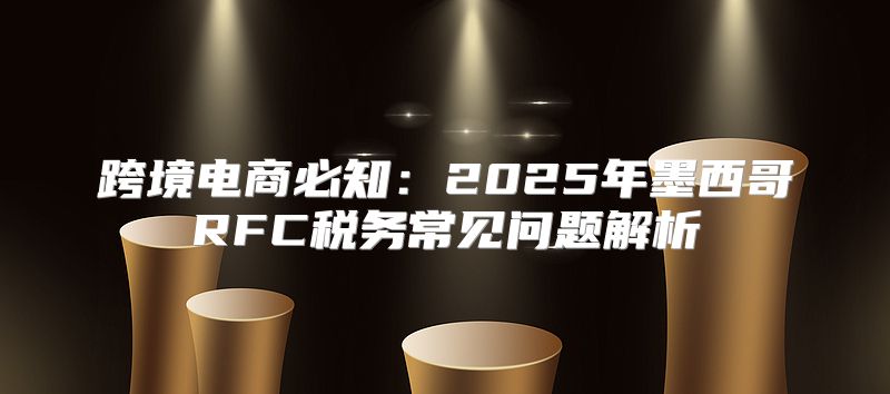 跨境电商必知：2025年墨西哥RFC税务常见问题解析