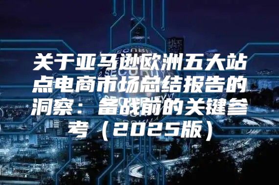 关于亚马逊欧洲五大站点电商市场总结报告的洞察：备战前的关键参考2025版