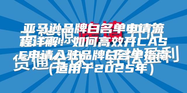亚马逊品牌白名单申请流程详解：如何高效开CASE申请入驻品牌白名单指南适用于2025年