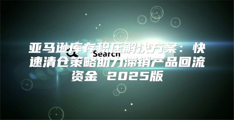 亚马逊库存积压解决方案：快速清仓策略助力滞销产品回流资金 2025版
