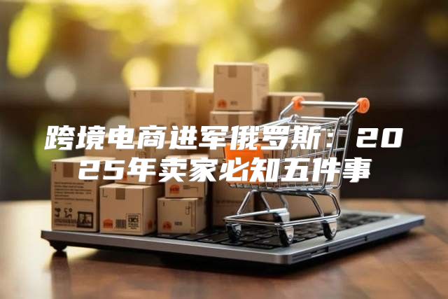跨境电商进军俄罗斯：2025年卖家必知五件事