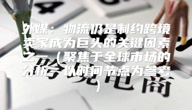 外媒：物流仍是制约跨境卖家成为巨头的关键因素之一聚焦于全球市场的分析，以时间节点为参考