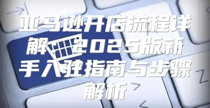亚马逊开店流程详解：2025版新手入驻指南与步骤解析