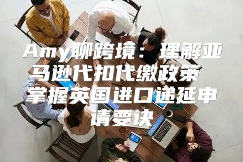 Amy聊跨境：理解亚马逊代扣代缴政策 掌握英国进口递延申请要诀