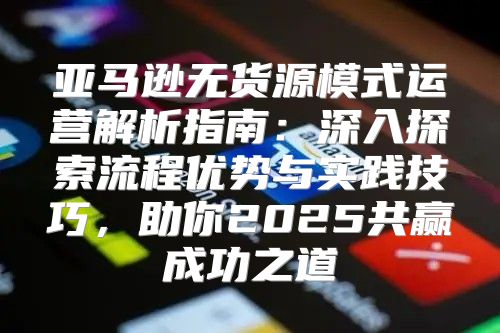 亚马逊无货源模式运营解析指南：深入探索流程优势与实践技巧，助你2025共赢成功之道
