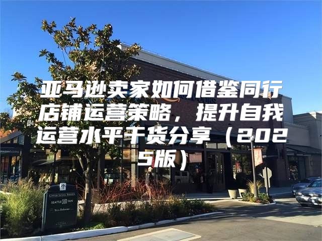 亚马逊卖家如何借鉴同行店铺运营策略，提升自我运营水平干货分享2025版