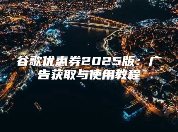 谷歌优惠券2025版：广告获取与使用教程