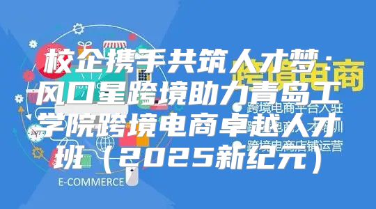 校企携手共筑人才梦：风口星跨境助力青岛工学院跨境电商卓越人才班2025新纪元
