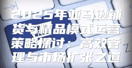 2025年亚马逊铺货与精品模式运营策略探讨：高效管理与市场扩张之道