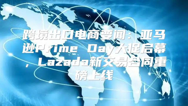 跨境出口电商要闻：亚马逊Prime Day大促启幕，Lazada新交易合同重磅上线