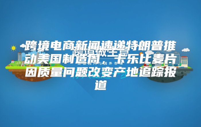 跨境电商新闻速递特朗普推动美国制造周，卡乐比麦片因质量问题改变产地追踪报道
