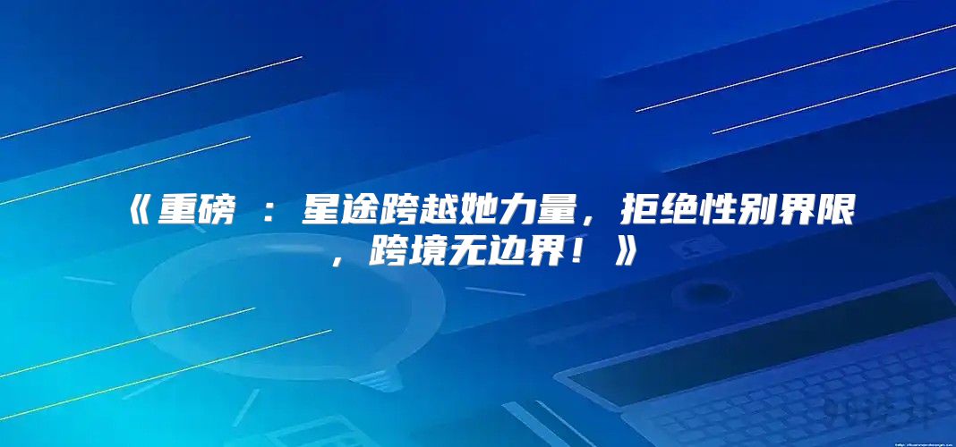 重磅④：星途跨越她力量，拒绝性别界限，跨境无边界！