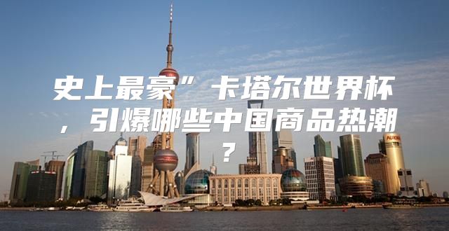史上最豪”卡塔尔世界杯，引爆哪些中国商品热潮？