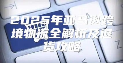 2025年亚马逊跨境物流全解析及退货攻略