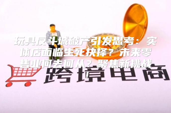 玩具反斗城破产引发思考：实体店面临生死抉择？未来零售业何去何从？聚焦新挑战！