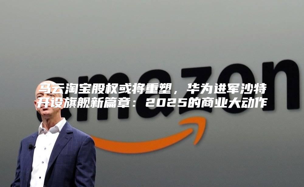 马云淘宝股权或将重塑，华为进军沙特开设旗舰新篇章：2025的商业大动作