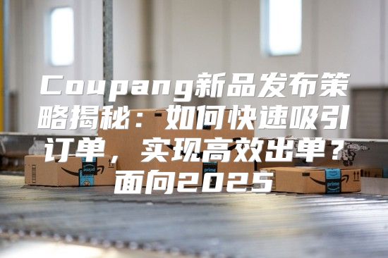 Coupang新品发布策略揭秘：如何快速吸引订单，实现高效出单？面向2025