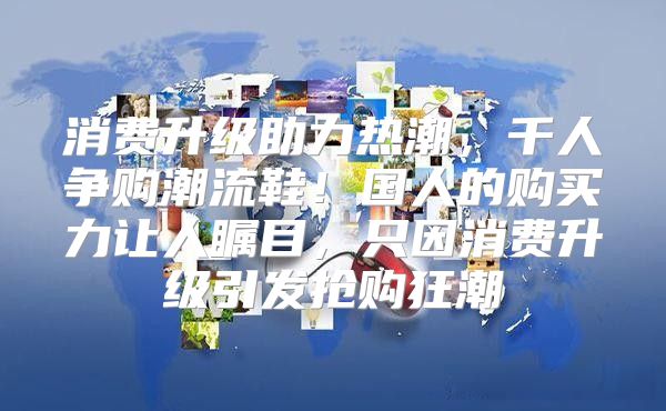 消费升级助力热潮，千人争购潮流鞋！国人的购买力让人瞩目，只因消费升级引发抢购狂潮