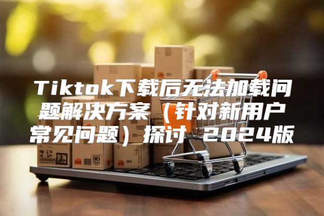 Tiktok下载后无法加载问题解决方案针对新用户常见问题探讨 2025版