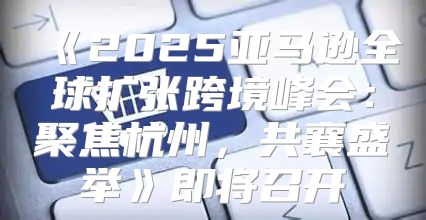 2025亚马逊全球扩张跨境峰会：聚焦杭州，共襄盛举即将召开