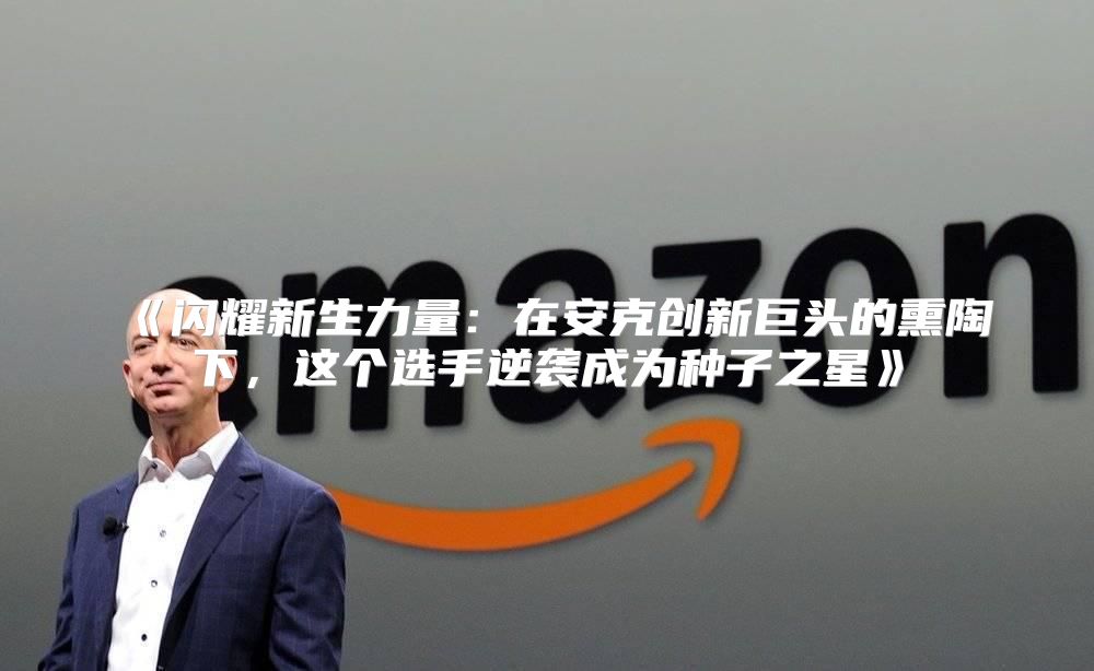 闪耀新生力量：在安克创新巨头的熏陶下，这个选手逆袭成为种子之星
