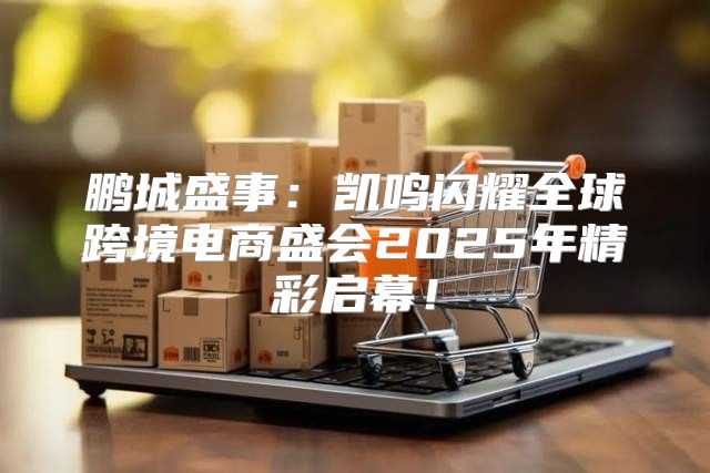 鹏城盛事：凯鸣闪耀全球跨境电商盛会2025年精彩启幕！