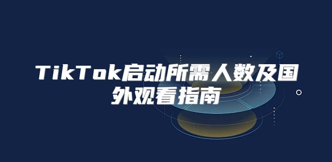TikTok启动所需人数及国外观看指南