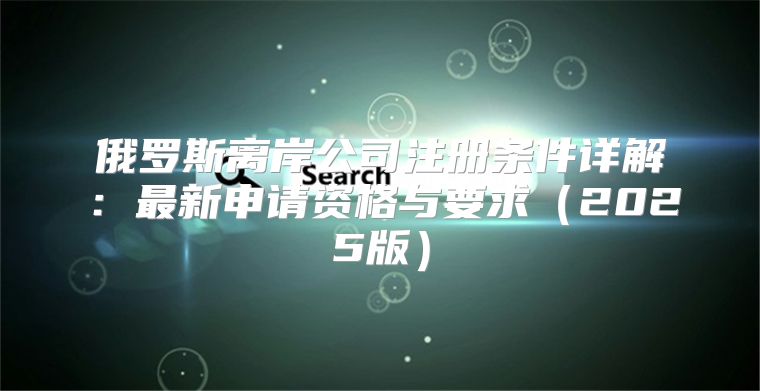 俄罗斯离岸公司注册条件详解：最新申请资格与要求2025版