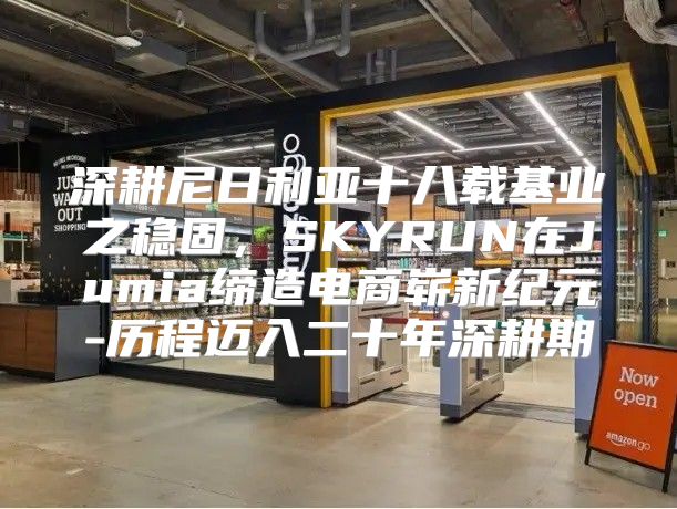 深耕尼日利亚十八载基业之稳固，SKYRUN在Jumia缔造电商崭新纪元-历程迈入二十年深耕期