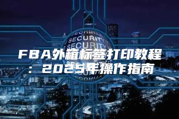 FBA外箱标签打印教程：2025年操作指南