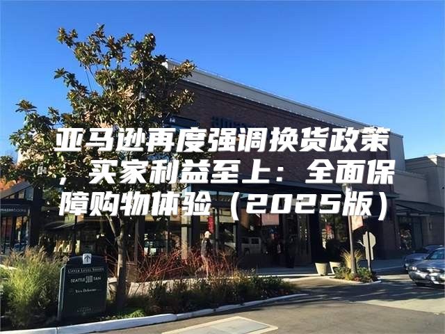 亚马逊再度强调换货政策，买家利益至上：全面保障购物体验2025版