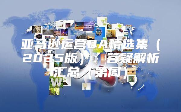 亚马逊运营QA精选集2025版：答疑解析汇总第周