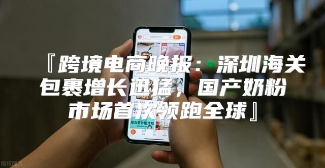 『跨境电商晚报：深圳海关包裹增长迅猛，国产奶粉市场首次领跑全球』