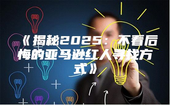 揭秘2025不看后悔的亚马逊红人寻找方式
