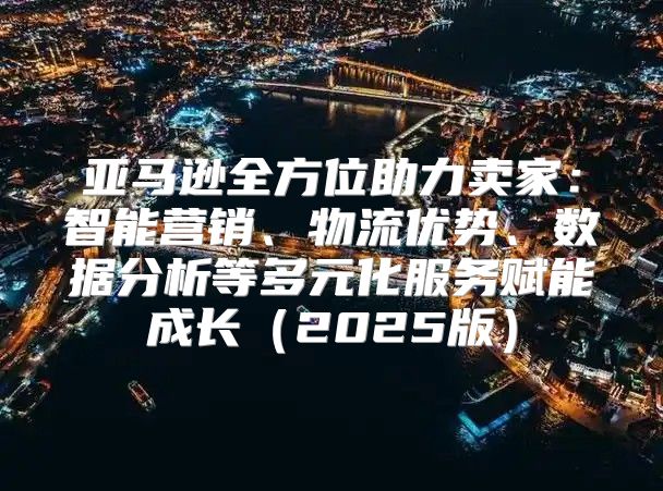 亚马逊全方位助力卖家：智能营销、物流优势、数据分析等多元化服务赋能成长2025版
